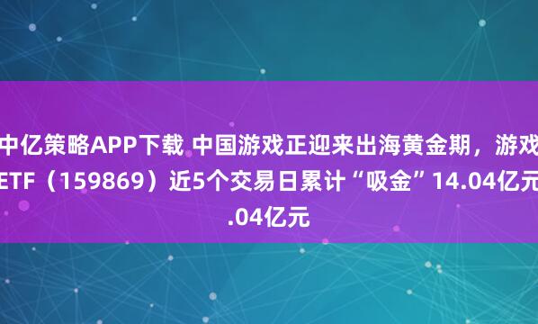 中亿策略APP下载 中国游戏正迎来出海黄金期，游戏ETF（159869）近5个交易日累计“吸金”14.04亿元