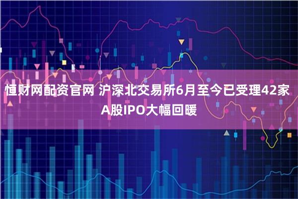 恒财网配资官网 沪深北交易所6月至今已受理42家 A股IPO大幅回暖