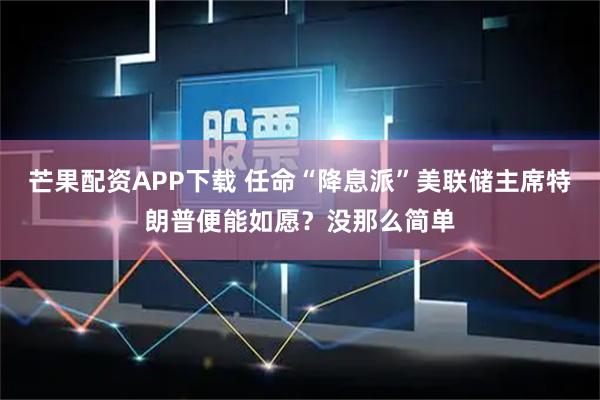 芒果配资APP下载 任命“降息派”美联储主席特朗普便能如愿？没那么简单