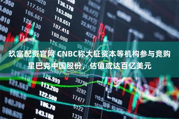 玖富配资官网 CNBC称大钲资本等机构参与竞购星巴克中国股份，估值或达百亿美元
