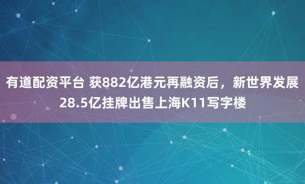 有道配资平台 获882亿港元再融资后，新世界发展28.5亿挂牌出售上海K11写字楼