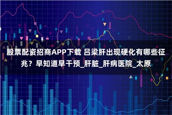 股票配资招商APP下载 吕梁肝出现硬化有哪些征兆？早知道早干预_肝脏_肝病医院_太原