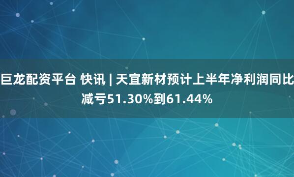 巨龙配资平台 快讯 | 天宜新材预计上半年净利润同比减亏51.30%到61.44%