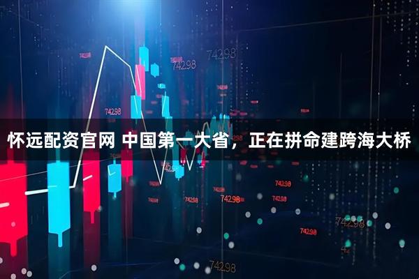 怀远配资官网 中国第一大省，正在拼命建跨海大桥