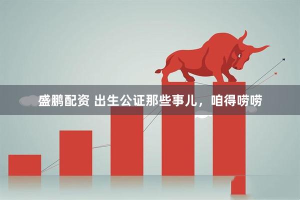 盛鹏配资 出生公证那些事儿，咱得唠唠