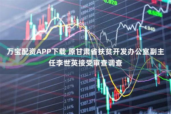 万宝配资APP下载 原甘肃省扶贫开发办公室副主任李世英接受审查调查