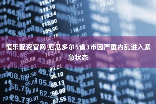 恒乐配资官网 厄瓜多尔5省3市因严重内乱进入紧急状态