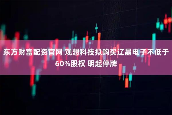 东方财富配资官网 观想科技拟购买辽晶电子不低于60%股权 明起停牌