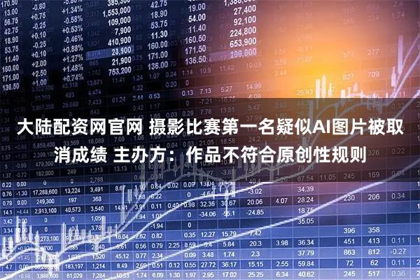 大陆配资网官网 摄影比赛第一名疑似AI图片被取消成绩 主办方：作品不符合原创性规则