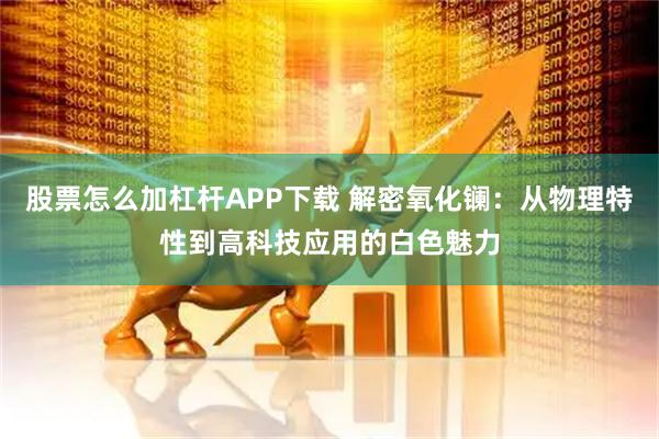 股票怎么加杠杆APP下载 解密氧化镧：从物理特性到高科技应用的白色魅力