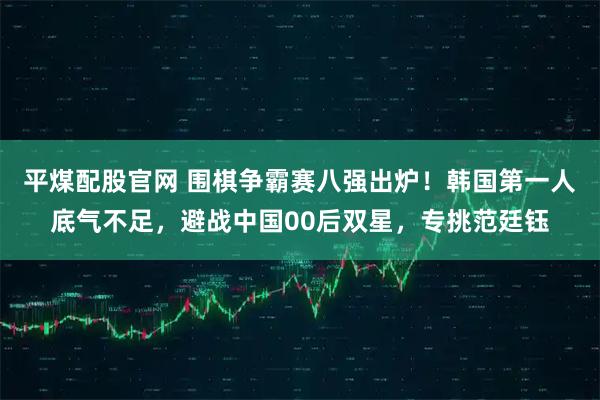 平煤配股官网 围棋争霸赛八强出炉！韩国第一人底气不足，避战中国00后双星，专挑范廷钰