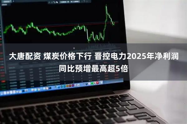 大唐配资 煤炭价格下行 晋控电力2025年净利润同比预增最高超5倍