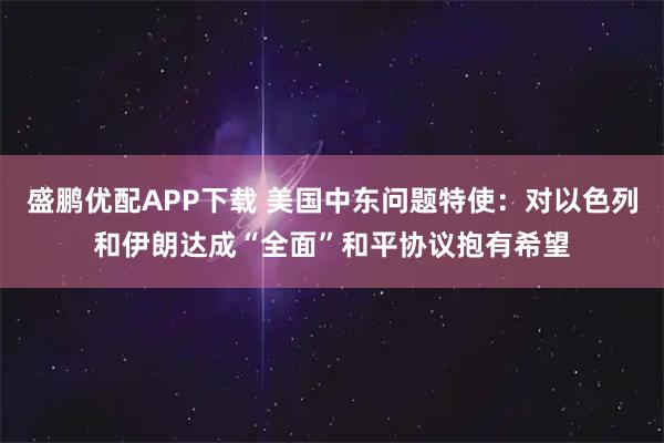 盛鹏优配APP下载 美国中东问题特使：对以色列和伊朗达成“全面”和平协议抱有希望