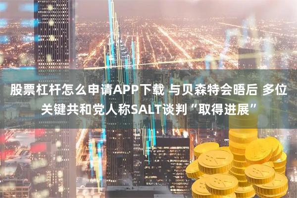 股票杠杆怎么申请APP下载 与贝森特会晤后 多位关键共和党人称SALT谈判“取得进展”