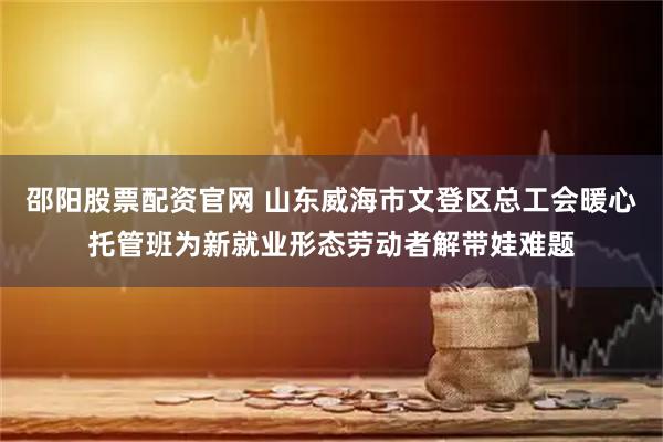 邵阳股票配资官网 山东威海市文登区总工会暖心托管班为新就业形态劳动者解带娃难题