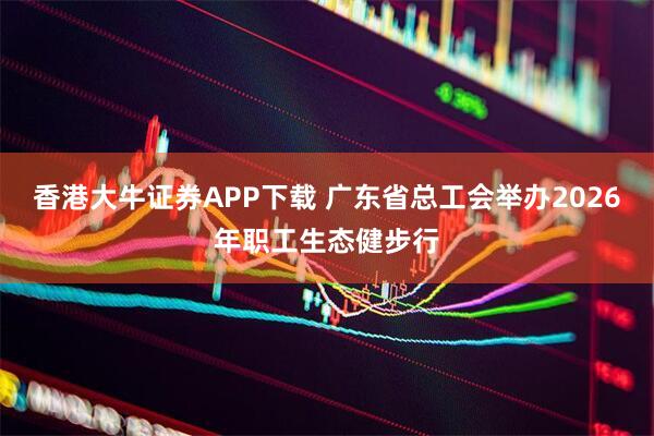 香港大牛证券APP下载 广东省总工会举办2026年职工生态健步行