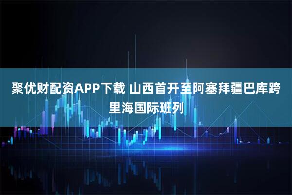 聚优财配资APP下载 山西首开至阿塞拜疆巴库跨里海国际班列