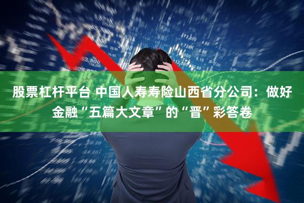 股票杠杆平台 中国人寿寿险山西省分公司：做好金融“五篇大文章”的“晋”彩答卷