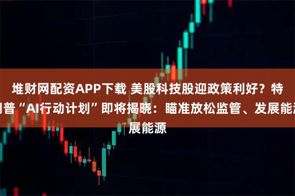 堆财网配资APP下载 美股科技股迎政策利好？特朗普“AI行动计划”即将揭晓：瞄准放松监管、发展能源