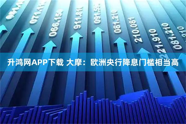 升鸿网APP下载 大摩：欧洲央行降息门槛相当高