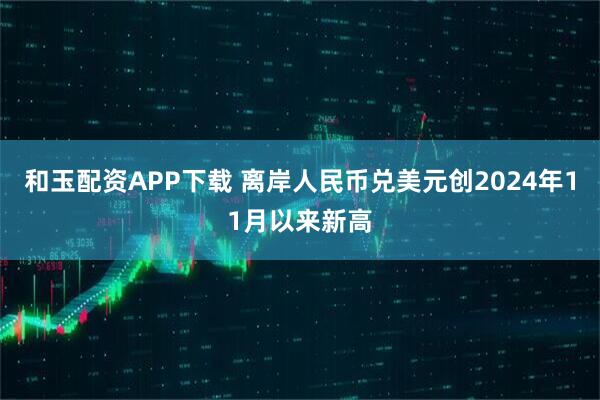 和玉配资APP下载 离岸人民币兑美元创2024年11月以来新高