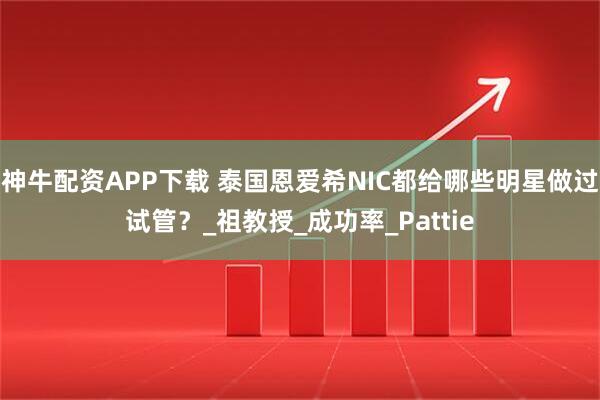 神牛配资APP下载 泰国恩爱希NIC都给哪些明星做过试管？_祖教授_成功率_Pattie