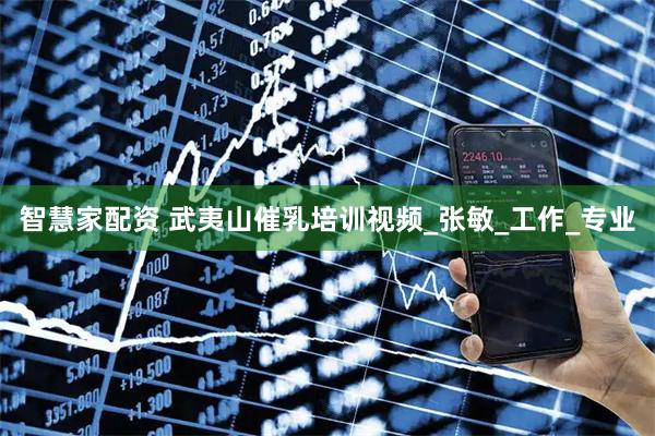 智慧家配资 武夷山催乳培训视频_张敏_工作_专业