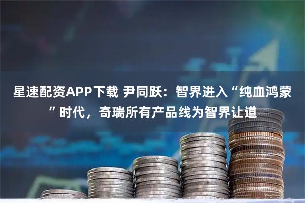 星速配资APP下载 尹同跃：智界进入“纯血鸿蒙”时代，奇瑞所有产品线为智界让道