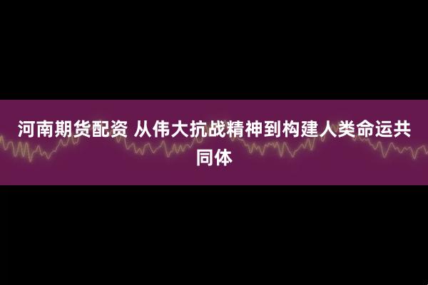 河南期货配资 从伟大抗战精神到构建人类命运共同体