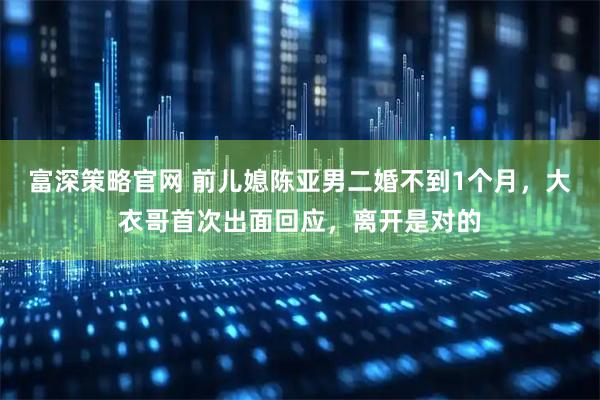 富深策略官网 前儿媳陈亚男二婚不到1个月，大衣哥首次出面回应，离开是对的