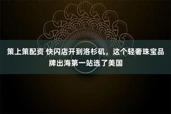 策上策配资 快闪店开到洛杉矶，这个轻奢珠宝品牌出海第一站选了美国